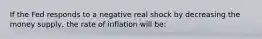 If the Fed responds to a negative real shock by decreasing the money supply, the rate of inflation will be: