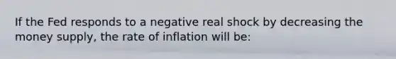 If the Fed responds to a negative real shock by decreasing the money supply, the rate of inflation will be: