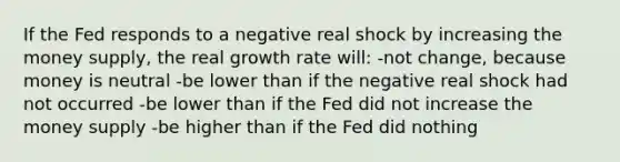 If the Fed responds to a negative real shock by increasing the money supply, the real growth rate will: -not change, because money is neutral -be lower than if the negative real shock had not occurred -be lower than if the Fed did not increase the money supply -be higher than if the Fed did nothing