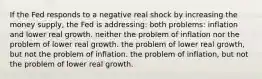 If the Fed responds to a negative real shock by increasing the money supply, the Fed is addressing: both problems: inflation and lower real growth. neither the problem of inflation nor the problem of lower real growth. the problem of lower real growth, but not the problem of inflation. the problem of inflation, but not the problem of lower real growth.