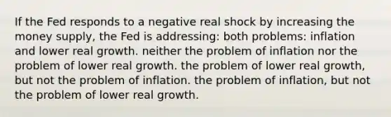 If the Fed responds to a negative real shock by increasing the money supply, the Fed is addressing: both problems: inflation and lower real growth. neither the problem of inflation nor the problem of lower real growth. the problem of lower real growth, but not the problem of inflation. the problem of inflation, but not the problem of lower real growth.