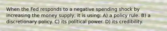 When the Fed responds to a negative spending shock by increasing the money supply, it is using: A) a policy rule. B) a discretionary policy. C) its political power. D) its credibility.