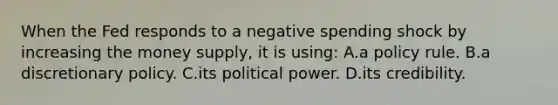 When the Fed responds to a negative spending shock by increasing the money supply, it is using: A.a policy rule. B.a discretionary policy. C.its political power. D.its credibility.