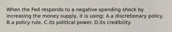 When the Fed responds to a negative spending shock by increasing the money supply, it is using: A.a discretionary policy. B.a policy rule. C.its political power. D.its credibility.