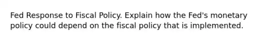 Fed Response to Fiscal Policy. Explain how the Fed's monetary policy could depend on the fiscal policy that is implemented.