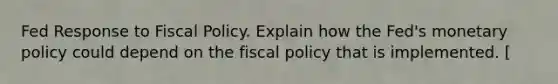 Fed Response to Fiscal Policy. Explain how the Fed's monetary policy could depend on the fiscal policy that is implemented. [