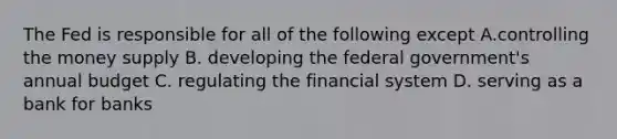 The Fed is responsible for all of the following except A.controlling the money supply B. developing the federal government's annual budget C. regulating the financial system D. serving as a bank for banks