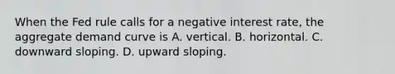 When the Fed rule calls for a negative interest​ rate, the aggregate demand curve is A. vertical. B. horizontal. C. downward sloping. D. upward sloping.