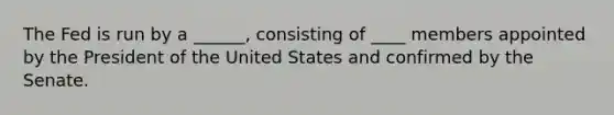 The Fed is run by a ______, consisting of ____ members appointed by the President of the United States and confirmed by the Senate.