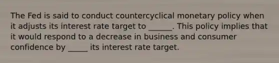 The Fed is said to conduct countercyclical monetary policy when it adjusts its interest rate target to ______. This policy implies that it would respond to a decrease in business and consumer confidence by _____ its interest rate target.