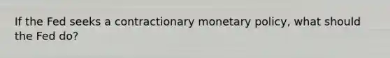 If the Fed seeks a contractionary monetary policy, what should the Fed do?