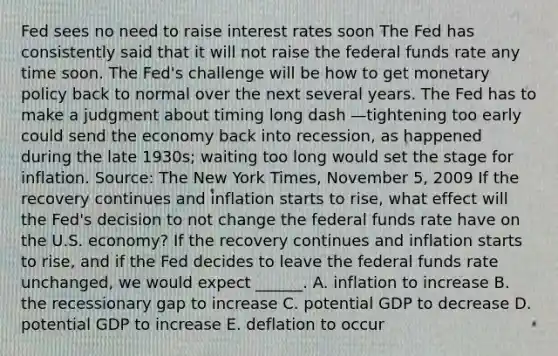 Fed sees no need to raise interest rates soon The Fed has consistently said that it will not raise the federal funds rate any time soon. The​ Fed's challenge will be how to get monetary policy back to normal over the next several years. The Fed has to make a judgment about timing long dash —tightening too early could send the economy back into​ recession, as happened during the late​ 1930s; waiting too long would set the stage for inflation. ​Source: The New York Times​, November​ 5, 2009 If the recovery continues and inflation starts to​ rise, what effect will the​ Fed's decision to not change the federal funds rate have on the U.S.​ economy? If the recovery continues and inflation starts to​ rise, and if the Fed decides to leave the federal funds rate​ unchanged, we would expect​ ______. A. inflation to increase B. the recessionary gap to increase C. potential GDP to decrease D. potential GDP to increase E. deflation to occur