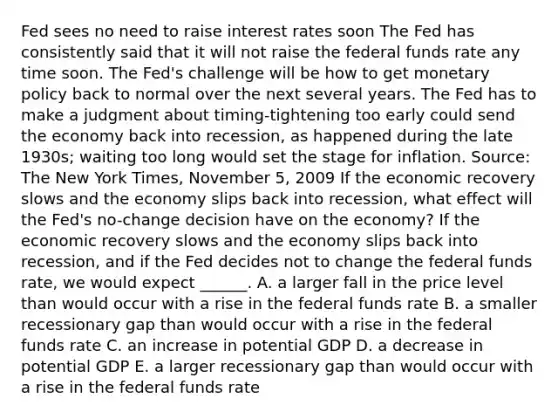 Fed sees no need to raise interest rates soon The Fed has consistently said that it will not raise the federal funds rate any time soon. The​ Fed's challenge will be how to get monetary policy back to normal over the next several years. The Fed has to make a judgment about timing-tightening too early could send the economy back into​ recession, as happened during the late​ 1930s; waiting too long would set the stage for inflation. ​Source: The New York Times​, November​ 5, 2009 If the economic recovery slows and the economy slips back into​ recession, what effect will the​ Fed's no-change decision have on the​ economy? If the economic recovery slows and the economy slips back into​ recession, and if the Fed decides not to change the federal funds​ rate, we would expect​ ______. A. a larger fall in the price level than would occur with a rise in the federal funds rate B. a smaller recessionary gap than would occur with a rise in the federal funds rate C. an increase in potential GDP D. a decrease in potential GDP E. a larger recessionary gap than would occur with a rise in the federal funds rate