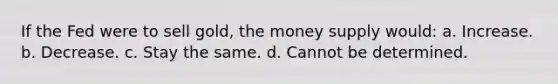 If the Fed were to sell gold, the money supply would: a. Increase. b. Decrease. c. Stay the same. d. Cannot be determined.