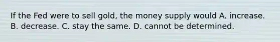 If the Fed were to sell gold, the money supply would A. increase. B. decrease. C. stay the same. D. cannot be determined.