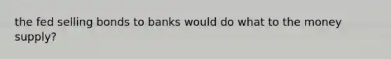 the fed selling bonds to banks would do what to the money supply?