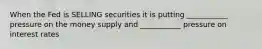 When the Fed is SELLING securities it is putting ___________ pressure on the money supply and ___________ pressure on interest rates