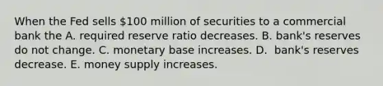 When the Fed sells​ 100 million of securities to a commercial bank the A. required reserve ratio decreases. B. ​bank's reserves do not change. C. monetary base increases. D. ​ bank's reserves decrease. E. money supply increases.