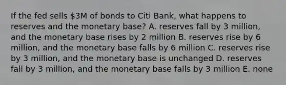 If the fed sells 3M of bonds to Citi Bank, what happens to reserves and the monetary base? A. reserves fall by 3 million, and the monetary base rises by 2 million B. reserves rise by 6 million, and the monetary base falls by 6 million C. reserves rise by 3 million, and the monetary base is unchanged D. reserves fall by 3 million, and the monetary base falls by 3 million E. none