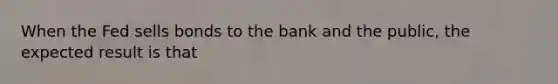 When the Fed sells bonds to the bank and the public, the expected result is that