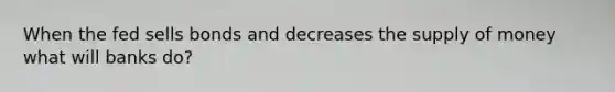 When the fed sells bonds and decreases the supply of money what will banks do?