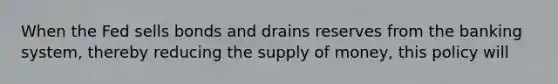 When the Fed sells bonds and drains reserves from the banking system, thereby reducing the supply of money, this policy will