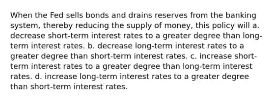 When the Fed sells bonds and drains reserves from the banking system, thereby reducing the supply of money, this policy will a. decrease short-term interest rates to a greater degree than long-term interest rates. b. decrease long-term interest rates to a greater degree than short-term interest rates. c. increase short-term interest rates to a greater degree than long-term interest rates. d. increase long-term interest rates to a greater degree than short-term interest rates.