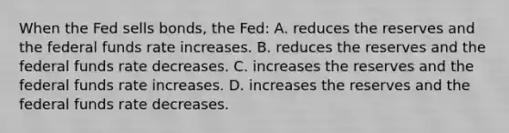 When the Fed sells bonds, the Fed: A. reduces the reserves and the federal funds rate increases. B. reduces the reserves and the federal funds rate decreases. C. increases the reserves and the federal funds rate increases. D. increases the reserves and the federal funds rate decreases.