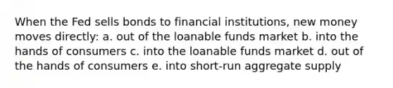 When the Fed sells bonds to financial institutions, new money moves directly: a. out of the loanable funds market b. into the hands of consumers c. into the loanable funds market d. out of the hands of consumers e. into short-run aggregate supply