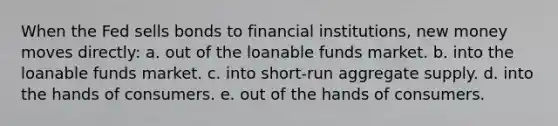 When the Fed sells bonds to financial institutions, new money moves directly: a. out of the loanable funds market. b. into the loanable funds market. c. into short-run aggregate supply. d. into the hands of consumers. e. out of the hands of consumers.