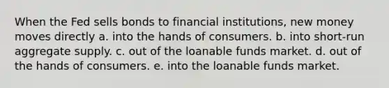 When the Fed sells bonds to financial institutions, new money moves directly a. into the hands of consumers. b. into short-run aggregate supply. c. out of the loanable funds market. d. out of the hands of consumers. e. into the loanable funds market.