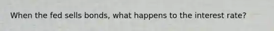 When the fed sells bonds, what happens to the interest rate?