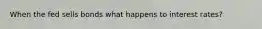 When the fed sells bonds what happens to interest rates?