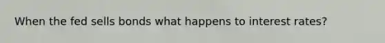 When the fed sells bonds what happens to interest rates?