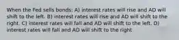 When the Fed sells bonds: A) interest rates will rise and AD will shift to the left. B) interest rates will rise and AD will shift to the right. C) interest rates will fall and AD will shift to the left. D) interest rates will fall and AD will shift to the right