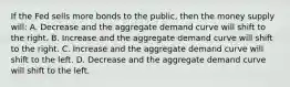 If the Fed sells more bonds to the public, then the money supply will: A. Decrease and the aggregate demand curve will shift to the right. B. Increase and the aggregate demand curve will shift to the right. C. Increase and the aggregate demand curve will shift to the left. D. Decrease and the aggregate demand curve will shift to the left.