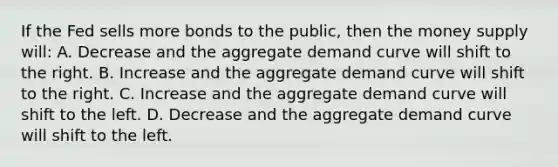 If the Fed sells more bonds to the public, then the money supply will: A. Decrease and the aggregate demand curve will shift to the right. B. Increase and the aggregate demand curve will shift to the right. C. Increase and the aggregate demand curve will shift to the left. D. Decrease and the aggregate demand curve will shift to the left.