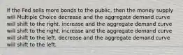 If the Fed sells more bonds to the public, then the money supply will Multiple Choice decrease and the aggregate demand curve will shift to the right. increase and the aggregate demand curve will shift to the right. increase and the aggregate demand curve will shift to the left. decrease and the aggregate demand curve will shift to the left.