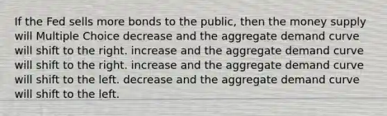 If the Fed sells more bonds to the public, then the money supply will Multiple Choice decrease and the aggregate demand curve will shift to the right. increase and the aggregate demand curve will shift to the right. increase and the aggregate demand curve will shift to the left. decrease and the aggregate demand curve will shift to the left.