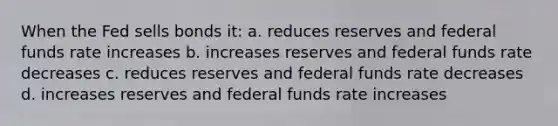 When the Fed sells bonds it: a. reduces reserves and federal funds rate increases b. increases reserves and federal funds rate decreases c. reduces reserves and federal funds rate decreases d. increases reserves and federal funds rate increases