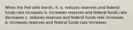 When the Fed sells bonds, it: a. reduces reserves and federal funds rate increases b. increases reserves and federal funds rate decreases c. reduces reserves and federal funds rate increases d. increases reserves and federal funds rate increases