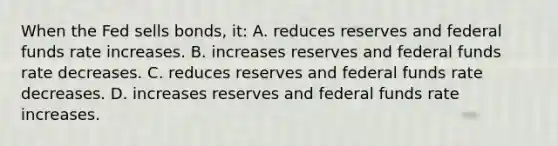 When the Fed sells bonds, it: A. reduces reserves and federal funds rate increases. B. increases reserves and federal funds rate decreases. C. reduces reserves and federal funds rate decreases. D. increases reserves and federal funds rate increases.