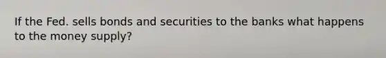 If the Fed. sells bonds and securities to the banks what happens to the money supply?