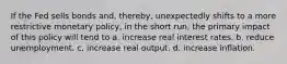 If the Fed sells bonds and, thereby, unexpectedly shifts to a more restrictive monetary policy, in the short run, the primary impact of this policy will tend to a. increase real interest rates. b. reduce unemployment. c. increase real output. d. increase inflation.