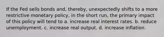 If the Fed sells bonds and, thereby, unexpectedly shifts to a more restrictive monetary policy, in the short run, the primary impact of this policy will tend to a. increase real interest rates. b. reduce unemployment. c. increase real output. d. increase inflation.