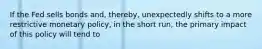 If the Fed sells bonds and, thereby, unexpectedly shifts to a more restrictive monetary policy, in the short run, the primary impact of this policy will tend to