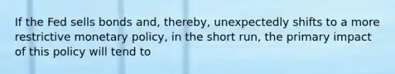 If the Fed sells bonds and, thereby, unexpectedly shifts to a more restrictive <a href='https://www.questionai.com/knowledge/kEE0G7Llsx-monetary-policy' class='anchor-knowledge'>monetary policy</a>, in the short run, the primary impact of this policy will tend to