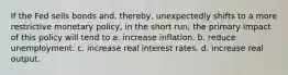 If the Fed sells bonds and, thereby, unexpectedly shifts to a more restrictive monetary policy, in the short run, the primary impact of this policy will tend to a. increase inflation. b. reduce unemployment. c. increase real interest rates. d. increase real output.