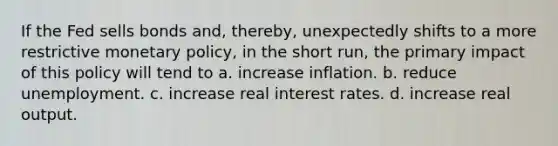 If the Fed sells bonds and, thereby, unexpectedly shifts to a more restrictive monetary policy, in the short run, the primary impact of this policy will tend to a. increase inflation. b. reduce unemployment. c. increase real interest rates. d. increase real output.