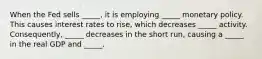 When the Fed sells _____, it is employing _____ monetary policy. This causes interest rates to rise, which decreases _____ activity. Consequently, _____ decreases in the short run, causing a _____ in the real GDP and _____.